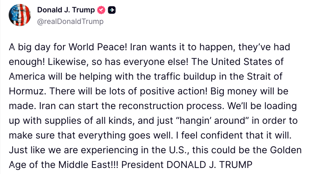 A big day for World Peace! Iran wants it to happen, they’ve had enough! Likewise, so has everyone else! The United States of America will be helping with the traffic buildup in the Strait of Hormuz. There will be lots of positive action! Big money will be made. Iran can start the reconstruction process. We’ll be loading up with supplies of all kinds, and just “hangin’ around” in order to make sure that everything goes well. I feel confident that it will. Just like we are experiencing in the U.S., this could be the Golden Age of the Middle East!!! President DONALD J. TRUMP
